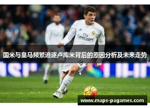 国米与皇马频繁追逐卢库米背后的原因分析及未来走势