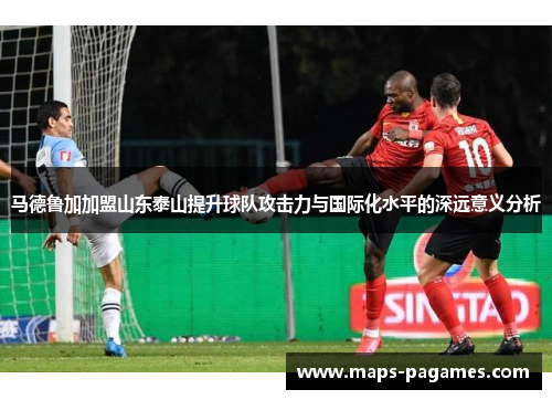 马德鲁加加盟山东泰山提升球队攻击力与国际化水平的深远意义分析 马德鲁加加盟山东泰山提升球队攻击力与国际化水平的深远意义分析