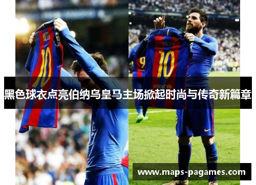 黑色球衣点亮伯纳乌皇马主场掀起时尚与传奇新篇章 黑色球衣点亮伯纳乌皇马主场掀起时尚与传奇新篇章