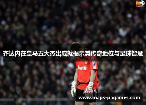 齐达内在皇马五大杰出成就揭示其传奇地位与足球智慧