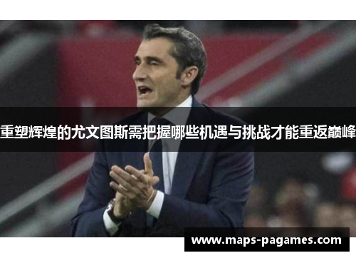 重塑辉煌的尤文图斯需把握哪些机遇与挑战才能重返巅峰