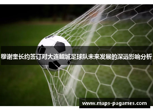 穆谢奎长约签订对大连鲲城足球队未来发展的深远影响分析 穆谢奎长约签订对大连鲲城足球队未来发展的深远影响分析