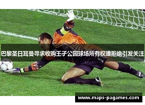 巴黎圣日耳曼寻求收购王子公园球场所有权遭拒绝引发关注