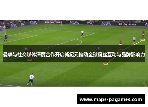 曼联与社交媒体深度合作开启新纪元推动全球粉丝互动与品牌影响力