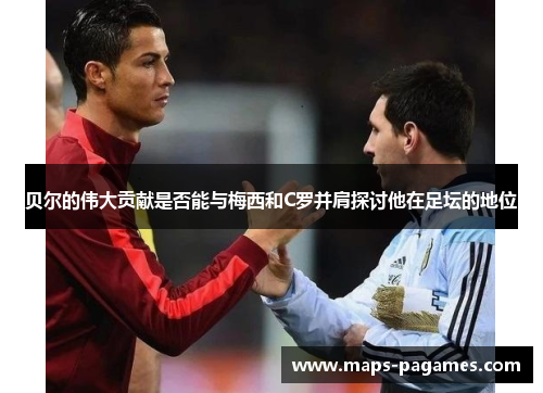 贝尔的伟大贡献是否能与梅西和C罗并肩探讨他在足坛的地位