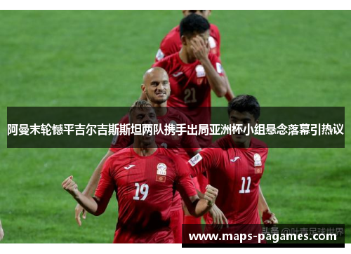阿曼末轮憾平吉尔吉斯斯坦两队携手出局亚洲杯小组悬念落幕引热议