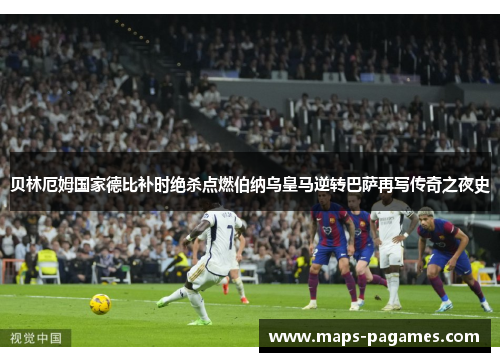 贝林厄姆国家德比补时绝杀点燃伯纳乌皇马逆转巴萨再写传奇之夜史